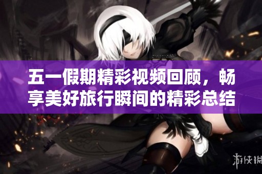 五一假期精彩视频回顾，畅享美好旅行瞬间的精彩总结