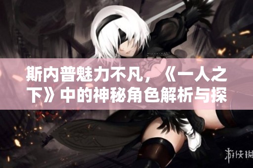 斯内普魅力不凡，《一人之下》中的神秘角色解析与探讨