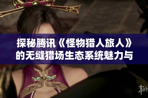 探秘腾讯《怪物猎人旅人》的无缝猎场生态系统魅力与探索乐趣