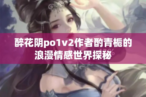醉花阴po1v2作者酌青栀的浪漫情感世界探秘