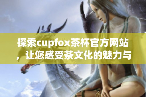 探索cupfox茶杯官方网站，让您感受茶文化的魅力与创意设计