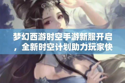 梦幻西游时空手游新服开启，全新时空计划助力玩家快速升级体验