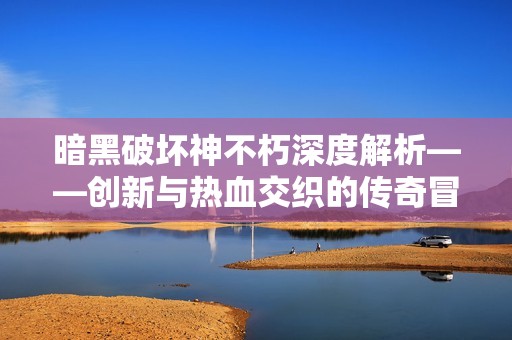 暗黑破坏神不朽深度解析——创新与热血交织的传奇冒险旅程