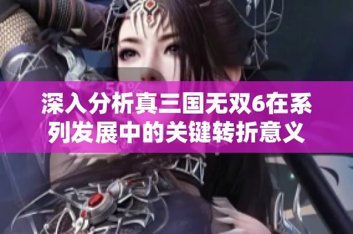 深入分析真三国无双6在系列发展中的关键转折意义