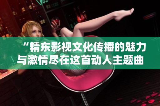 “精东影视文化传播的魅力与激情尽在这首动人主题曲”