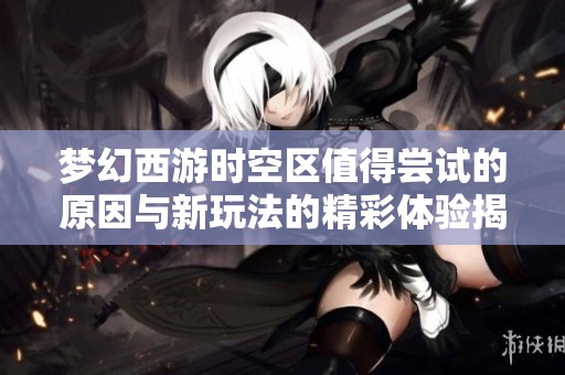 梦幻西游时空区值得尝试的原因与新玩法的精彩体验揭秘