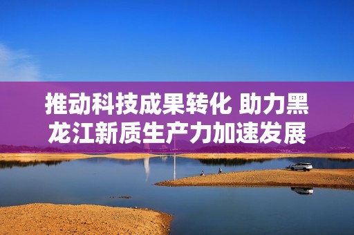 推动科技成果转化 助力黑龙江新质生产力加速发展