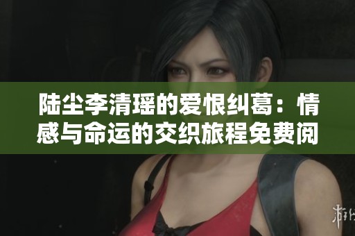 陆尘李清瑶的爱恨纠葛：情感与命运的交织旅程免费阅读