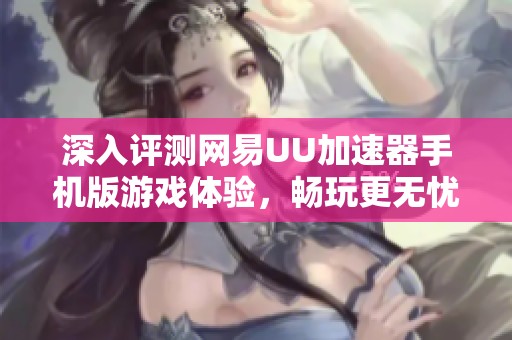 深入评测网易UU加速器手机版游戏体验，畅玩更无忧