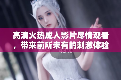 高清火热成人影片尽情观看，带来前所未有的刺激体验