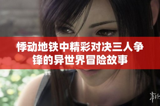 悸动地铁中精彩对决三人争锋的异世界冒险故事