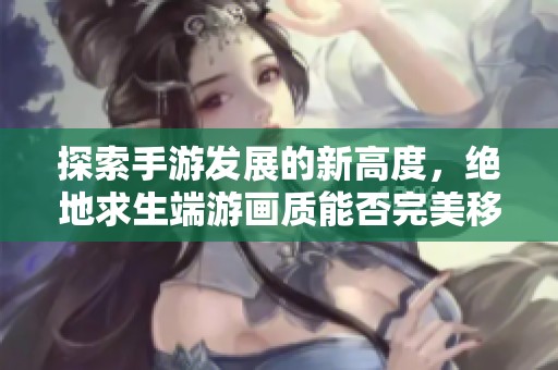 探索手游发展的新高度，绝地求生端游画质能否完美移植到手机端