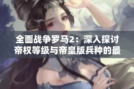 全面战争罗马2：深入探讨帝权等级与帝皇版兵种的最佳策略解析