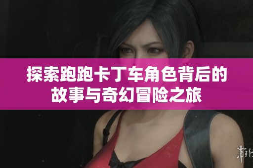 探索跑跑卡丁车角色背后的故事与奇幻冒险之旅