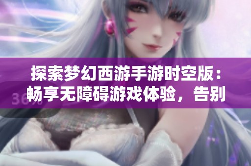 探索梦幻西游手游时空版：畅享无障碍游戏体验，告别电量焦虑