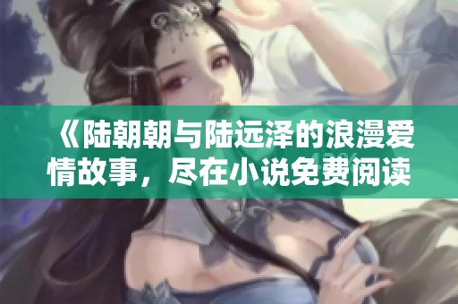 《陆朝朝与陆远泽的浪漫爱情故事，尽在小说免费阅读版》