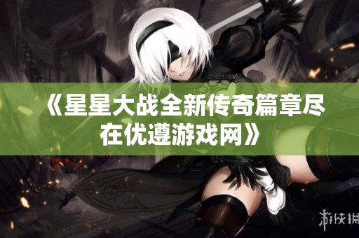 《星星大战全新传奇篇章尽在优遵游戏网》