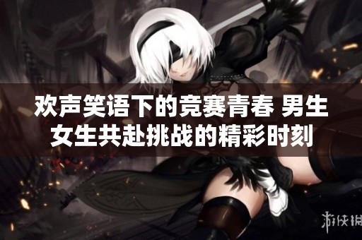 欢声笑语下的竞赛青春 男生女生共赴挑战的精彩时刻