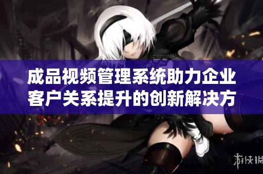 成品视频管理系统助力企业客户关系提升的创新解决方案