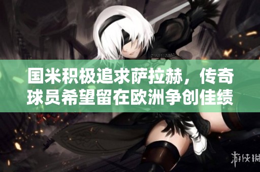 国米积极追求萨拉赫，传奇球员希望留在欧洲争创佳绩