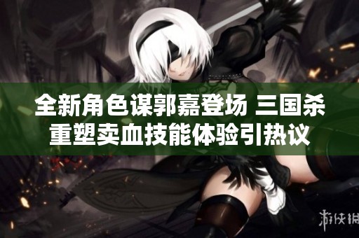 全新角色谋郭嘉登场 三国杀重塑卖血技能体验引热议