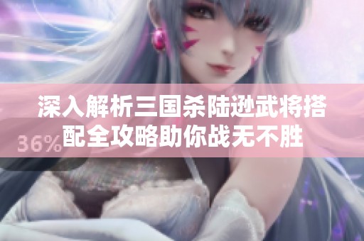 深入解析三国杀陆逊武将搭配全攻略助你战无不胜