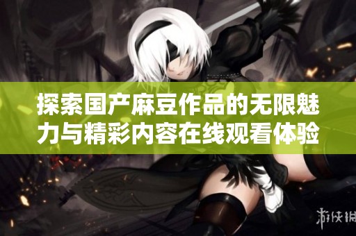 探索国产麻豆作品的无限魅力与精彩内容在线观看体验