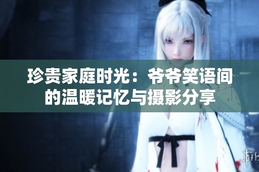 珍贵家庭时光：爷爷笑语间的温暖记忆与摄影分享