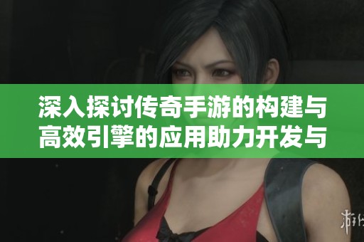 深入探讨传奇手游的构建与高效引擎的应用助力开发与优化