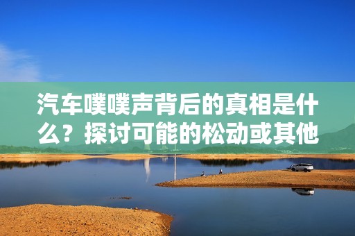 汽车噗噗声背后的真相是什么？探讨可能的松动或其他故障因素
