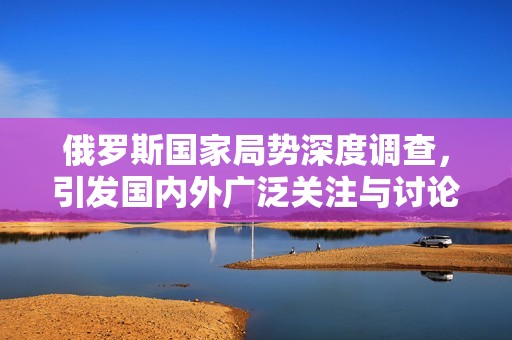 俄罗斯国家局势深度调查，引发国内外广泛关注与讨论