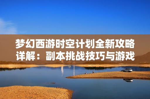 梦幻西游时空计划全新攻略详解：副本挑战技巧与游戏更新解析