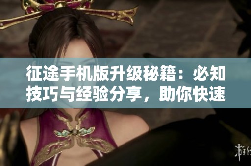征途手机版升级秘籍：必知技巧与经验分享，助你快速成长
