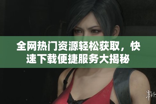 全网热门资源轻松获取，快速下载便捷服务大揭秘