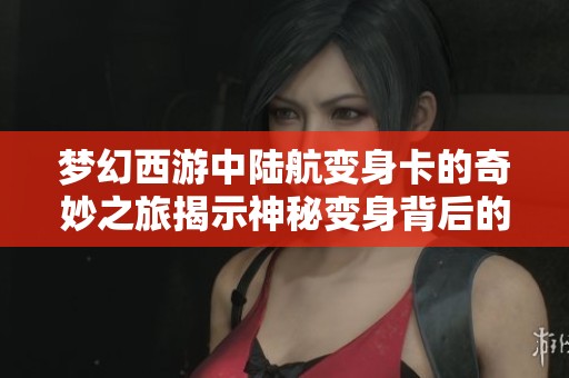 梦幻西游中陆航变身卡的奇妙之旅揭示神秘变身背后的秘密