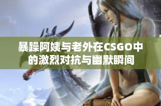 暴躁阿姨与老外在CSGO中的激烈对抗与幽默瞬间