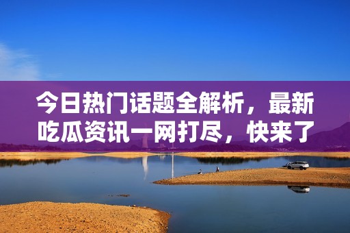 今日热门话题全解析，最新吃瓜资讯一网打尽，快来了解！