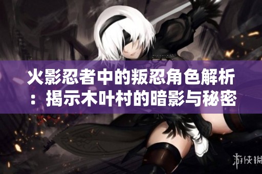 火影忍者中的叛忍角色解析：揭示木叶村的暗影与秘密