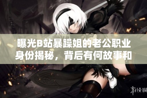 曝光B站暴躁姐的老公职业身份揭秘，背后有何故事和成就