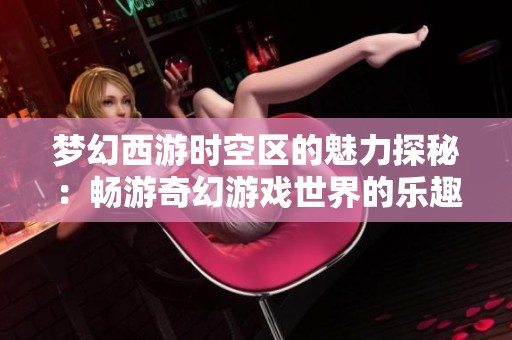 梦幻西游时空区的魅力探秘：畅游奇幻游戏世界的乐趣与体验