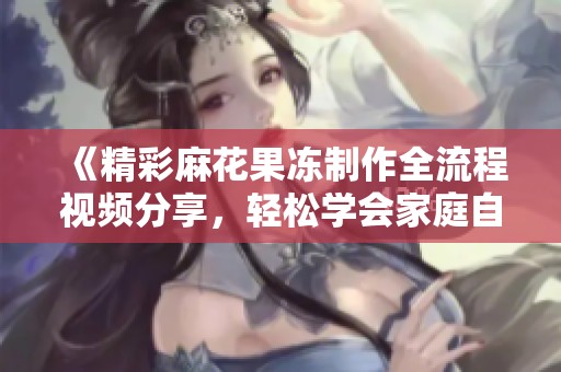 《精彩麻花果冻制作全流程视频分享，轻松学会家庭自制美味》
