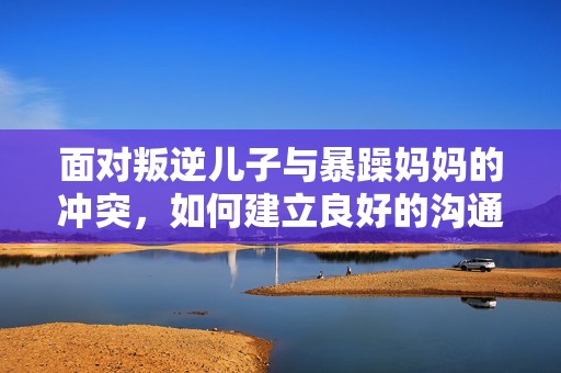 面对叛逆儿子与暴躁妈妈的冲突，如何建立良好的沟通与理解