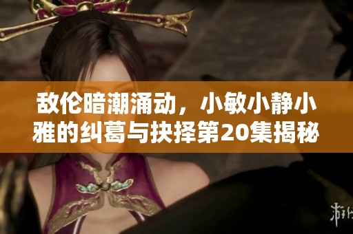 敌伦暗潮涌动，小敏小静小雅的纠葛与抉择第20集揭秘