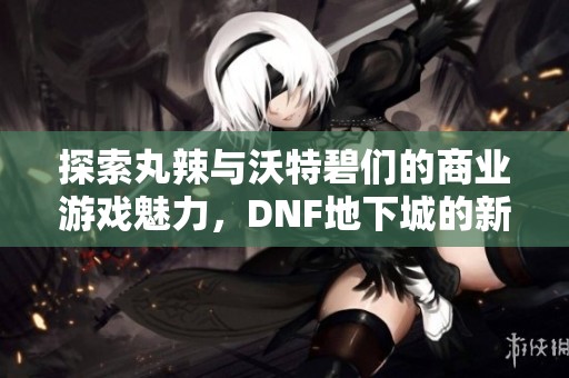 探索丸辣与沃特碧们的商业游戏魅力，DNF地下城的新挑战与机遇
