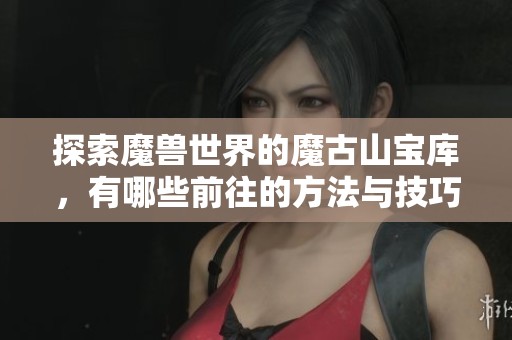 探索魔兽世界的魔古山宝库，有哪些前往的方法与技巧