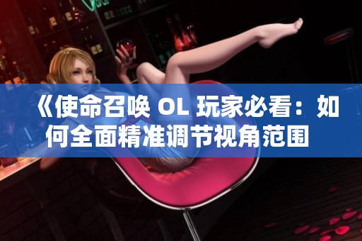 《使命召唤 OL 玩家必看：如何全面精准调节视角范围 FOV》
