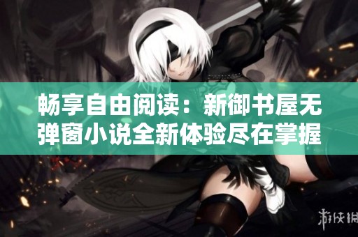 畅享自由阅读：新御书屋无弹窗小说全新体验尽在掌握