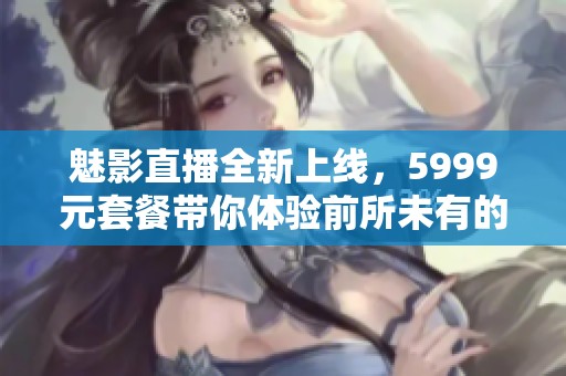 魅影直播全新上线，5999元套餐带你体验前所未有的精彩直播盛宴
