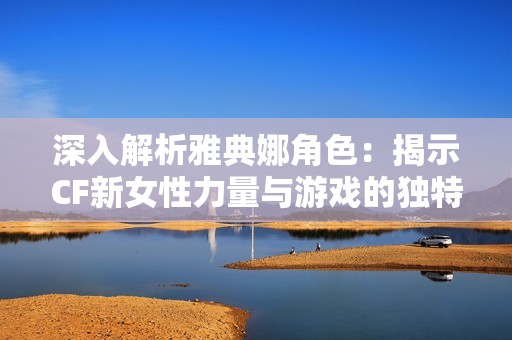 深入解析雅典娜角色：揭示CF新女性力量与游戏的独特魅力