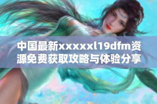 中国最新xxxxxl19dfm资源免费获取攻略与体验分享